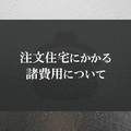注文住宅にかかる諸費用について詳しく解説します！